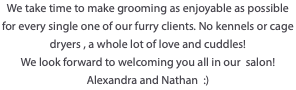 We take time to make grooming as enjoyable as possible for every single one of our furry clients. No kennels or cage dryers , a whole lot of love and cuddles! We look forward to welcoming you all in our salon! Alexandra and Nathan :)