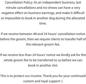 Cancellation Policy: As an independent business, last minute cancellations and no-shows can have a very negative effect on business earnings, and make it difficult or impossible to book in another dog during the allocated time. If we receive between 48 and 24 hours' cancellation notice before the groom, then we require clients to transfer half of the relevant groom fee. If we receive less than 24 hours' notice we kindly ask for the whole groom fee to be transferred to us before we can book in another slot. This is to protect our income. Thank you for your continued custom and loyal support :)